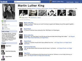 Martin Luther King

Martin Luther King
Studied Systematic Theology at Boston University* Lives in Atlanta, Georgia * Married to Coretta King * Born on January 15, 1929

Martin Luther King

Indeed, my friend. Thank you so much for all your support and helping me put that speech together. –
with Bayard Rustin.
Bayard Rustin
Path to Fame
As a Baptist Minister, I became
a civil rights activist early in my
career. I led several protests
such as Montgomery Bus
Boycott. In the 1963 March on
Washington I gave the speech
of my lifetime, “I Have A
Dream”.
Friends
Edgar Nixon

I’m proud of what we have achieved at the 1963 March on Washington.

Martin Luther King

Remember: “Our lives begin to end the day we become silent about things that matter.” - with Bayard
Rustin, Ralph David Abernathy and Edgar Nixon.
Bayard Rustin

I hope so, for all the innocent who have suffered from this. - with Edgar Nixon and Ralph David
Abernathy.
Ralph David Abernathy

Yes, we will achieve what once was only the dream, my friends. - with Bayard Rustin and Edgar
Nixon.
Ralph David Abernathy

Edgar Nixon

Bayard Rustin

I’m so glad that the Montgomery Bus Boycott went as planned. Gentleman, we are finally achieving our
goal. – with Bayard Rustin and Ralph David Abernathy.

 