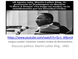 https://www.youtube.com/watch?v=5z-t_A9jsm4 
Lengua y poder: Contexto: Estados Unidos de Norteamérica 
Discurso político: Martín Luther King - 1963 
 