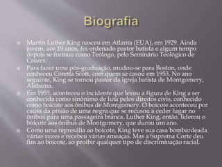  Martin Luther King nasceu em Atlanta (EUA), em 1929. Ainda
jovem, aos 19 anos, foi ordenado pastor batista e algum tempo
depois se formou como Teólogo, pelo Seminário Teológico de
Crozer.
 Para fazer uma pós-graduação, mudou-se para Boston, onde
conheceu Coretta Scott, com quem se casou em 1953. No ano
seguinte, King se tornou pastor da igreja batista de Montgomery,
Alabama.
 Em 1955, aconteceu o incidente que levou a figura de King a ser
conhecida como sinônimo de luta pelos direitos civis, conhecido
como boicote aos ônibus de Montgomery. O boicote aconteceu por
causa da prisão de uma negra que se recusou a ceder lugar no
ônibus para uma passageira branca. Luther King, então, liderou o
boicote aos ônibus de Montgomery, que durou um ano.
 Como uma represália ao boicote, King teve sua casa bombardeada
várias vezes e recebeu várias ameaças. Mas a Suprema Corte deu
fim ao boicote, ao proibir qualquer tipo de discriminação racial.
 