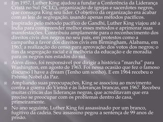  Em 1957, Luther King ajudou a fundar a Conferência da Liderança
Cristã no Sul (SCLC), organização de igrejas e sacerdotes negros,
que consagra King seu líder. O objetivo da organização era acabar
com as leis de segregação, usando apenas métodos pacíficos.
 Inspirado pelo método pacífico de Gandhi, Luther King viajou até a
Índia para compreender melhor esses métodos e aprimorar suas
manifestações. Contribuiu amplamente para o reconhecimento dos
direitos civis dos negros no seu país, em protestos como a
campanha a favor dos direitos civis em Birmingham, Alabama, em
1963; a realização do censo para aprovação dos votos dos negros; o
fim da segregação racial e a melhoria da educação e de moradia
para os negros nos estados do sul.
 Além disso, foi responsável por dirigir a histórica ”marcha” para
Washington, em agosto de 1963. Foi nessa ocasião que fez o famoso
discurso I have a dream (Tenho um sonho). E em 1964 recebeu o
Prêmio Nobel da Paz.
 Ampliando suas preocupações, King se associou ao movimento
contra a guerra do Vietnã e às lideranças brancas, em 1967. Recebeu
muitas críticas das lideranças negras, que acreditavam que era
preciso se preocupar com os problemas dentro de casa,
primeiramente.
 No ano seguinte, Luther King foi assassinado por um branco,
fugitivo da cadeia. Seu assassino pegou a sentença de 99 anos de
prisão.
 
