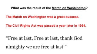 What was the result of the March on Washington?
The March on Washington was a great success.
The Civil Rights Act was passed a year later in 1964.
“Free at last, Free at last, thank God
almighty we are free at last.”
 