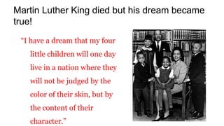 “I have a dream that my four
little children will one day
live in a nation where they
will not be judged by the
color of their skin, but by
the content of their
character.”
Martin Luther King died but his dream became
true!
 