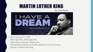 MARTIN LUTHER KING
• Born: January 15th 1929
Died: April 4th, 1968 (aged 39)
Nationality: American, Atlanta, GA
Influenced by: Mahatma Gandhi, Abraham Licoln and Jesus
Spouse: Coretta Scott King.
By: Yanel Herrera
 
