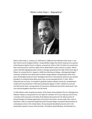 ~Martin Luther King Jr. - Biographical~

Martin Luther King, Jr., (January 15, 1929-April 4, 1968) was born Michael Luther King, Jr., but
later had his name changed to Martin. His grandfather began the family's long tenure as pastors
of the Ebenezer Baptist Church in Atlanta, serving from 1914 to 1931; his father has served from
then until the present, and from 1960 until his death Martin Luther acted as co-pastor. Martin
Luther attended segregated public schools in Georgia, graduating from high school at the age of
fifteen; he received the B. A. degree in 1948 from Morehouse College, a distinguished Negro*
institution of Atlanta from which both his father and grandfather had graduated. After three
years of theological study at Crozer Theological Seminary in Pennsylvania where he was elected
president of a predominantly white senior class, he was awarded the B.D. in 1951. With a
fellowship won at Crozer, he enrolled in graduate studies at Boston University, completing his
residence for the doctorate in 1953 and receiving the degree in 1955. In Boston he met and
married Coretta Scott, a young woman of uncommon intellectual and artistic attainments. Two
sons and two daughters were born into the family
In 1954, Martin Luther King became pastor of the Dexter Avenue Baptist Church in Montgomery,
Alabama. Always a strong worker for civil rights for members of his race, King was, by this time,
a member of the executive committee of the National Association for the Advancement of
Colored People, the leading organization of its kind in the nation. He was ready, then, early in
December, 1955, to accept the leadership of the first great Negro nonviolent demonstration of
contemporary times in the United States, the bus boycott described by Gunnar Jahn in his
presentation speech in honor of the laureate. The boycott lasted 382 days. On December 21,

 