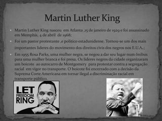  Martin Luther King nasceu em Atlanta ,15 de janeiro de 1929 e foi assassinado
em Memphis, 4 de abril de 1968;
 Foi um pastor protestante ,e politico estadunidense. Tornou-se um dos mais
importantes lideres do movimento dos direitos civis dos negros nos E.U.A.;
 Em 1955 Rosa Parks, uma mulher negra, se negou a dar seu lugar num ônibus
para uma mulher branca e foi presa. Os líderes negros da cidade organizaram
um boicote ao autocarro de Montgomery para protestar contra a segregação
racial em vigor no transporte. O boicote foi encerrado com a decisão da
Suprema Corte Americana em tornar ilegal a discriminação racial em
transporte público.
 