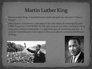  Martin Luther King é mundialmente conhecido pelo seu discurso “I Have a
Dream”
 John Hoover considerou-o um radical e fez dele objeto de investigação pelo
LPRO Programa COINTEPRO do FBI pelo resto de sua vida e enviaram a King
uma carta anônima ameaçando-o e sugerindo que ele cometesse suicídio. A
carta foi remetida junto com copias de fitas gravadas de conversas telefônicas
de King.
 