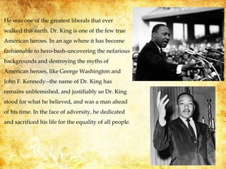 He was one of the greatest liberals that ever
walked this earth. Dr. King is one of the few true
American heroes. In an age where it has become
fashionable to hero-bash-uncovering the nefarious
backgrounds and destroying the myths of
American heroes, like George Washington and
John F. Kennedy--the name of Dr. King has
remains unblemished, and justifiably so Dr. King
stood for what he believed, and was a man ahead
of his time. In the face of adversity, he dedicated
and sacrificed his life for the equality of all people.
 