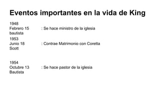 Eventos importantes en la vida de King
1948
Febrero 15 : Se hace ministro de la iglesia
bautista
1953
Junio 18 : Contrae Matrimonio con Coretta
Scott
1954
Octubre 13 : Se hace pastor de la iglesia
Bautista
 