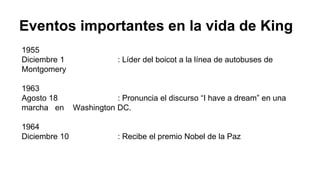 Eventos importantes en la vida de King
1955
Diciembre 1 : Líder del boicot a la línea de autobuses de
Montgomery
1963
Agosto 18 : Pronuncia el discurso “I have a dream” en una
marcha en Washington DC.
1964
Diciembre 10 : Recibe el premio Nobel de la Paz
 