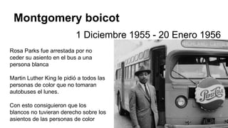 Montgomery boicot
1 Diciembre 1955 - 20 Enero 1956
Rosa Parks fue arrestada por no
ceder su asiento en el bus a una
persona blanca
Martin Luther King le pidió a todos las
personas de color que no tomaran
autobuses el lunes.
Con esto consiguieron que los
blancos no tuvieran derecho sobre los
asientos de las personas de color
 