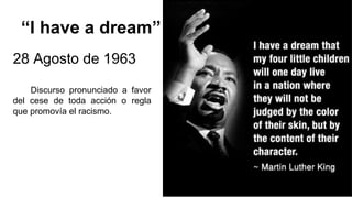 “I have a dream”
28 Agosto de 1963
Discurso pronunciado a favor
del cese de toda acción o regla
que promovía el racismo.
 