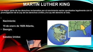 MARTIN LUTHER KING
La mayor parte de los derechos reclamados por el movimiento serían aprobados legalmente con la
promulgación de la Ley de los derechos civiles y la Ley del derecho al voto.
•
Nacimiento
15 de enero de 1929 Atlanta,
• Georgia.
Estados Unidos
 