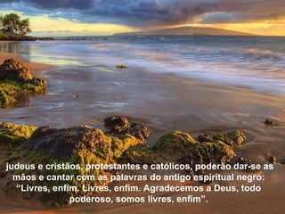 judeus e cristãos, protestantes e católicos, poderão dar-se as mãos e cantar com as palavras do antigo espiritual negro: “Livres, enfim. Livres, enfim. Agradecemos a Deus, todo poderoso, somos livres, enfim”. 