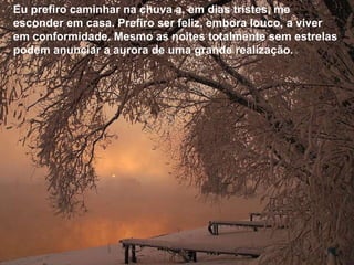 Eu prefiro caminhar na chuva a, em dias tristes, me esconder em casa. Prefiro ser feliz, embora louco, a viver em conformidade. Mesmo as noites totalmente sem estrelas podem anunciar a aurora de uma grande realização.  