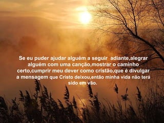 Se eu puder ajudar alguém a seguir  adiante,alegrar alguém com uma canção,mostrar o caminho certo,cumprir meu dever como cristão,que é divulgar a mensagem  que Cristo deixou,então minha vida não terá sido em vão.  