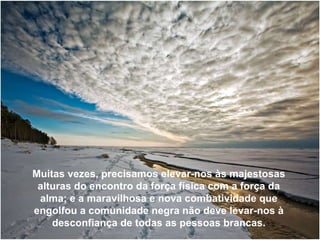 Muitas vezes, precisamos elevar-nos às majestosas alturas do encontro da força física com a força da alma; e a maravilhosa e nova combatividade que engolfou a comunidade negra não deve levar-nos à desconfiança de todas as pessoas brancas. 