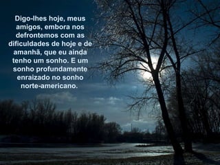 Digo-lhes hoje, meus amigos, embora nos defrontemos com as dificuldades de hoje e de amanhã, que eu ainda tenho um sonho. E um sonho profundamente enraizado no sonho norte-americano.  
