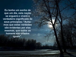 Eu tenho um sonho de que um dia, esta nação se erguerá e viverá o verdadeiro significado de seus princípios: "Acha-mos que estas verdades são evidentes por elas mesmas, que todos os homens são criados iguais".  