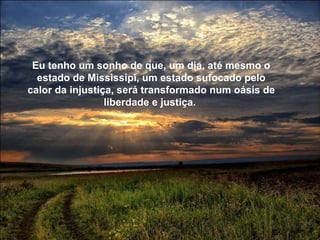 Eu tenho um sonho de que, um dia, até mesmo o estado de Mississipi, um estado sufocado pelo calor da injustiça, será transformado num oásis de liberdade e justiça.  