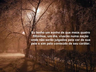 Eu tenho um sonho de que meus quatro filhinhos, um dia, viverão numa nação onde não serão julgados pela cor de sua pele e sim pelo conteúdo de seu caráter. 