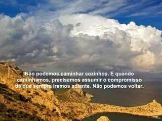 Não podemos caminhar sozinhos. E quando caminhamos, precisamos assumir o compromisso de que sempre iremos adiante. Não podemos voltar. 