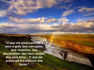 "O que me preocupa não é nem o grito dos corruptos, dos violentos, dos desonestos, dos sem caráter, dos sem ética... O que me preocupa é o silêncio dos bons." 