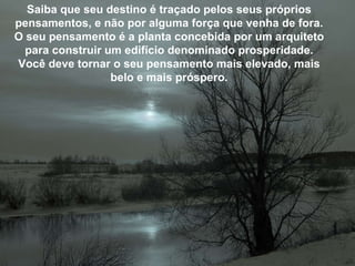 Saiba que seu destino é traçado pelos seus próprios pensamentos, e não por alguma força que venha de fora. O seu pensamento é a planta concebida por um arquiteto para construir um edifício denominado prosperidade. Você deve tornar o seu pensamento mais elevado, mais belo e mais próspero. 