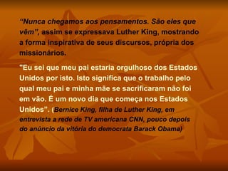 “ Nunca chegamos aos pensamentos. São eles que vêm”,  assim se expressava Luther King, mostrando a forma inspirativa de seus discursos, própria dos missionários. "Eu sei que meu pai estaria orgulhoso dos Estados Unidos por isto. Isto significa que o trabalho pelo qual meu pai e minha mãe se sacrificaram não foi em vão. É um novo dia que começa nos Estados Unidos”.  ( Bernice King, filha de Luther King, em entrevista a rede de TV americana CNN, pouco depois do anúncio da vitória do democrata Barack Obama) 