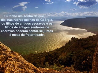 Eu tenho um sonho de que, um dia, nas rubras colinas da Geórgia, os filhos de antigos escravos e os filhos de antigos senhores de escravos poderão sentar-se juntos à mesa da fraternidade. 