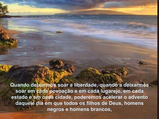 Quando deixarmos soar a liberdade, quando a deixarmos soar em cada povoação e em cada lugarejo, em cada estado e em cada cidade, poderemos acelerar o advento daquele dia em que todos os filhos de Deus, homens negros e homens brancos, 