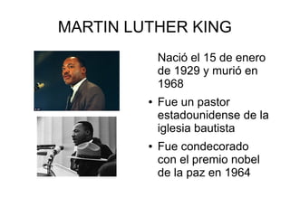 MARTIN LUTHER KING
Nació el 15 de enero
de 1929 y murió en
1968
● Fue un pastor
estadounidense de la
iglesia bautista
● Fue condecorado
con el premio nobel
de la paz en 1964
 