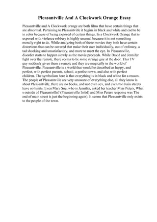 Pleasantville And A Clockwork Orange Essay
Pleasantville and A Clockwork orange are both films that have certain things that
are abnormal. Pertaining to Pleasantville it begins in black and white and end to be
in color because of being exposed of certain things. In a Clockwork Orange that is
exposed with violence robbery is highly unusual because it is not something
morally right to do. While analyzing both of these movies they both have certain
distortions that can be covered that make their own individually, out of ordinary, a
tad shocking and unsatisfactory, and more to meet the eye. In Pleasantville,
disorder starts to happen slowly as the movie proceeds. While David and Jennifer
fight over the remote, there seems to be some strange guy at the door. This TV
guy suddenly gives them a remote and they are magically in the world of
Pleasantville. Pleasantville is a world that would be described as happy, and
perfect, with perfect parents, school, a perfect town, and also with perfect
children. The symbolism here is that everything is in black and white for a reason.
The people of Pleasantville are very unaware of everything else, all they know is
about Pleasantville, there are no books, and not even sex, and even the main streets
have no limits. Even Mary Sue, who is Jennifer, asked her teacher Miss Peters, What
s outside of Pleasantville? (Pleasantville Imbd) and Miss Peters response was The
end of main street is just the beginning again). It seems that Pleasantville only exists
to the people of the town.
 