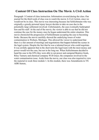 Content Of Class Instruction On The Movie A Civil Action
Paragraph 1 Content of class instruction. Information covered during the class. Our
journal for the third week of class was to watch the movie A Civil Action, since we
would not be in class. This movie was interesting because Jan Schlichtmann who was
originally a greedy personal injury lawyer decides to take on case due to the
potentially large settlement involved. Unfortunately, the case eventually bankrupted
him and his staff. At the end of the movie, the viewer is able to see that he did not
continue the case for the money once he began understand the entire situation. This
movie chronicled the progression of Schlichtmann accepting the case to becoming
broke. Because the movie carefully showed the underlying issues of water
contamination in Woburn, Michigan. This allowed the viewer to understand that
there is a fair amount of meetings and negotiations that happen behind the scenes in
the legal system. Despite the fact that he was a talented lawyer who could negotiate.
It was awfully apparent that in the short term the legal team with the most money and
power would win the case, but not in the long run. When Schlichtmann decided to
hand the case to the EPA they were able to out power and outspend Beatrice foods,
Riley Tannery and chemical company W.R Grace; the companies involved in the
water contamination issue. Aside from the movie, our class was also required to view
the material in week three module 1. In this module, there was Amendments to TX
ADR Statute,
 