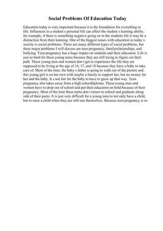 Social Problems Of Education Today
Education today is very important because it is the foundation for everything in
life. Influences in a student s personal life can affect the student s learning ability,
for example, if there is something negative going on in the students life it may be a
distraction from their learning. One of the biggest issues with education in today s
society is social problems. There are many different types of social problems, but
three major problems I will discuss are teen pregnancy, familyrelationships, and
bullying. Teen pregnancy has a huge impact on students and their education. Life is
just so hard for these young teens because they are still trying to figure out their
path. These young men and women don t get to experience the life they are
supposed to be living at the age of 16, 17, and 18 because they have a baby to take
care of. Most of the time, the baby s father is going to walk out of the picture and
this young girl is on her own with maybe a family to support her, but no money for
her and the baby. It s not fair for the baby to have to grow up that way. Teen
pregnancy also takes away from a high schooldiploma. These young men and
women have to drop out of school and put their education on hold because of their
pregnancy. Most of the time these teens don t return to school and graduate along
side of their peers. It is just very difficult for a young teen to not only have a child,
but to raise a child when they are still one themselves. Because teen pregnancy is so
 