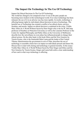The Impact On Technology In The Use Of Technology
Impact On Ethical Decisions In The Use Of Technology
The world has changed a lot compared to how it was in the past; people are
becoming more modern in this technological world. Ever since technology has been
released, the use of it in an adverse way has risen rapidly. In results, technology is
affecting human rights by individuals ethical decision in term of technology. The
harmful use of Technology has created a conflict of an ethical choice, privacy,
freedom, and morals. Impact on ethical decision is explained in the essay, Visible
Man: Ethics In A World Without Secret by Peter Singer who is the lra W. DeCamp
professor of bioethics at Princeton University as well as the Laureate Professor at the
Centre for Applied Philosophy and Public Ethics at the University of Melbourne
describe how the surveillance at every place has influenced people to change their
ethical actions. On the other hand, in the book Ethics and the New Genetics by
Tenzin Gyatso, who is the fourteenth Dalai Lama and the leader of the Central
Tibetan Administration the government in exit of Tibet, describes the use of
technology to assemble clones have an impact on individuals present and future life.
Discuss how to deal with cloning and technology in general morality. In the essays
Visible Man: Ethics In A World Without Secret by Peter Singer and Ethics and the
New Genetics by Tenzin Gyatso, Singer and Lama both settle a clear understanding
of how and in what ways technology is affecting
 