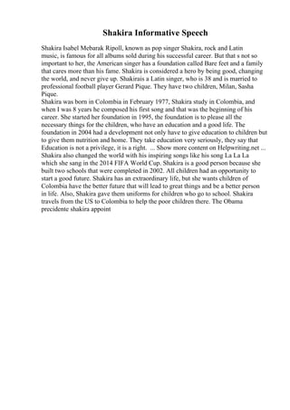 Shakira Informative Speech
Shakira Isabel Mebarak Ripoll, known as pop singer Shakira, rock and Latin
music, is famous for all albums sold during his successful career. But that s not so
important to her, the American singer has a foundation called Bare feet and a family
that cares more than his fame. Shakira is considered a hero by being good, changing
the world, and never give up. Shakirais a Latin singer, who is 38 and is married to
professional football player Gerard Pique. They have two children, Milan, Sasha
Pique.
Shakira was born in Colombia in February 1977, Shakira study in Colombia, and
when I was 8 years he composed his first song and that was the beginning of his
career. She started her foundation in 1995, the foundation is to please all the
necessary things for the children, who have an education and a good life. The
foundation in 2004 had a development not only have to give education to children but
to give them nutrition and home. They take education very seriously, they say that
Education is not a privilege, it is a right. ... Show more content on Helpwriting.net ...
Shakira also changed the world with his inspiring songs like his song La La La
which she sang in the 2014 FIFA World Cup. Shakira is a good person because she
built two schools that were completed in 2002. All children had an opportunity to
start a good future. Shakira has an extraordinary life, but she wants children of
Colombia have the better future that will lead to great things and be a better person
in life. Also, Shakira gave them uniforms for children who go to school. Shakira
travels from the US to Colombia to help the poor children there. The Obama
precidente shakira appoint
 