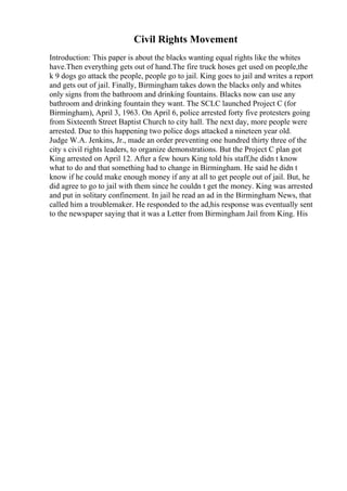 Civil Rights Movement
Introduction: This paper is about the blacks wanting equal rights like the whites
have.Then everything gets out of hand.The fire truck hoses get used on people,the
k 9 dogs go attack the people, people go to jail. King goes to jail and writes a report
and gets out of jail. Finally, Birmingham takes down the blacks only and whites
only signs from the bathroom and drinking fountains. Blacks now can use any
bathroom and drinking fountain they want. The SCLC launched Project C (for
Birmingham), April 3, 1963. On April 6, police arrested forty five protesters going
from Sixteenth Street Baptist Church to city hall. The next day, more people were
arrested. Due to this happening two police dogs attacked a nineteen year old.
Judge W.A. Jenkins, Jr., made an order preventing one hundred thirty three of the
city s civil rights leaders, to organize demonstrations. But the Project C plan got
King arrested on April 12. After a few hours King told his staff,he didn t know
what to do and that something had to change in Birmingham. He said he didn t
know if he could make enough money if any at all to get people out of jail. But, he
did agree to go to jail with them since he couldn t get the money. King was arrested
and put in solitary confinement. In jail he read an ad in the Birmingham News, that
called him a troublemaker. He responded to the ad,his response was eventually sent
to the newspaper saying that it was a Letter from Birmingham Jail from King. His
 