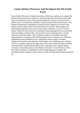 Lunar Surface Processes And Its Impact On The Earth
Essay
Lunar Surface Processes Complex alterations of the lunar surface occur, despite the
fact that lunar processes are much less varied and dynamic than those of the Earth.
The most important source of lunar surface alteration, at least over the last three
billion years, is evidenced by the Moon s heavily pocked and cratered surface. The
Moonis continuously bombarded by external objects ranging in size from small
specks of dust to giant bodies tens of kilometers in diameter. These impacts are
governed primarily by gravity as the solar system continues to evolve. Celestial
bodies within the solar system are continually being rearranged by close encounters
with one another, altering orbits, and over the course of geologic time, causing
collisions with other bodies. These collisions result in two possible outcomes:
fragmentation or cratering. If the colliding objects are of a similar size, collisional
fragmentation and annihilation occur, producing a large number of smaller
fragments from both involved bodies. If the objects are of differing sizes, collision
results in an impact crateron the target body. Since objects that encounter the Moon
are dramatically smaller than the Moon itself, cratering occurs. Typical impact
velocities of asteroidal objects on the Moon are between 15 and 25 km/sec. With
these high velocities, in combination with the high frequency of impact, the
cumulative kinetic energy on lunar surface exceeds the lunar internal energy released
by
 