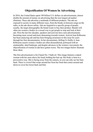 Objectification Of Women In Advertising
In 2016, the United States spent 190 billion U.S. dollars on advertisements, almost
double the amount of money on advertising than the next largest ad market
(Statista). These ads advertise a multitude of different products. The ads are
exposed to society in many different ways, from the breaks in between songs on the
radio, to the ads shown online. Ads are targeted to a specific group of people,
usually, the target demographic the brand wants to buy their product. Brands will
often use women s bodies in a sexual way to get people to stop and look at their
ads. Over the last few decades, speakers and activists have seen advertisements
becoming more sexual and more demeaning towards women. Activist Jean Kilbourne
has been analyzing ads and has been bringing awareness to this issue for years
through her four documentaries. In her documentary, Killing Us Softly 4, Jean
Kilbourne asserts women s bodies are often dismembered, portrayed with an
unattainable, ideal bodytype, and despite advances in the women s movement, the
objectification of women in ads have gotten worse. The two images below illustrate
these ideas.
The first advertisement is for Chanel No. 5 bath oil. This image features a naked
woman with her arms above her head, holding her hair up. Her body is bent in a
provocative way. She is facing away from the camera, so you can only see her bare
back. There is a towel that wraps around her from her front that comes around and
down to cover her lower back and butt.
 
