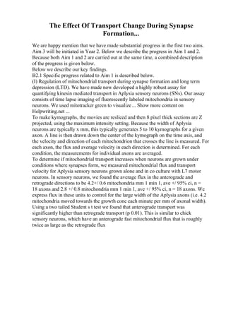 The Effect Of Transport Change During Synapse
Formation...
We are happy mention that we have made substantial progress in the first two aims.
Aim 3 will be initiated in Year 2. Below we describe the progress in Aim 1 and 2.
Because both Aim 1 and 2 are carried out at the same time, a combined description
of the progress is given below.
Below we describe our key findings.
B2.1 Specific progress related to Aim 1 is described below.
(I) Regulation of mitochondrial transport during synapse formation and long term
depression (LTD). We have made now developed a highly robust assay for
quantifying kinesin mediated transport in Aplysia sensory neurons (SNs). Our assay
consists of time lapse imaging of fluorescently labeled mitochondria in sensory
neurons. We used mitotracker green to visualize ... Show more content on
Helpwriting.net ...
To make kymographs, the movies are resliced and then 8 pixel thick sections are Z
projected, using the maximum intensity setting. Because the width of Aplysia
neurons are typically x mm, this typically generates 5 to 10 kymographs for a given
axon. A line is then drawn down the center of the kymograph on the time axis, and
the velocity and direction of each mitochondrion that crosses the line is measured. For
each axon, the flux and average velocity in each direction is determined. For each
condition, the measurements for individual axons are averaged.
To determine if mitochondrial transport increases when neurons are grown under
conditions where synapses form, we measured mitochondrial flux and transport
velocity for Aplysia sensory neurons grown alone and in co culture with L7 motor
neurons. In sensory neurons, we found the average flux in the anterograde and
retrograde directions to be 4.2+/ 0.6 mitochondria mm 1 min 1, ave +/ 95% ci, n =
18 axons and 2.8 +/ 0.8 mitochondria mm 1 min 1, ave +/ 95% ci, n = 18 axons. We
express flux in these units to control for the large width of the Aplysia axons (i.e. 4.2
mitochondria moved towards the growth cone each minute per mm of axonal width).
Using a two tailed Student s t test we found that anterograde transport was
significantly higher than retrograde transport (p 0.01). This is similar to chick
sensory neurons, which have an anterograde fast mitochondrial flux that is roughly
twice as large as the retrograde flux
 
