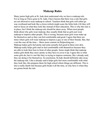 Makeup Rules
Many junior high girls at St. Jude dont understand why we have a makeup rule.
For as long as I have gone to St. Jude, I have known that there was a rule that girls
are not allowed to wear makeup to school. Teachers think that girls will either go
way overboard and look like a clown (which might scare the littler kids.) Or they will
start to focus on what they look like instead of their education. This is why this rule is
in place, but I think the makeup rule should be taken away. When most people
think about why girls wear makeup, they usually think that us girls just wear
makeup to impress other people. This is wrong, because most girls wear make up
for themselves and so they can feel comfortable and good. I agree that there are
times where girls will wear makeup to impress a guy or one of their friends. But, that
s not the case all the time.... Show more content on Helpwriting.net ...
Makeup makes girls feel pretty and some actually feel good in there own skin.
Makeup really helps girls start to feel comfortable with themselves because they
are able to look their best in front of other people. Some might think that makeup
makes girls think they aren t pretty so they have to cover it up. I agree this is what
some girls do, but it s not like they re trying to impress someone, like i already said,
they are doing it for themselves. In conclusion, St.Jude should definitely take away
the makeup rule. Like a already said it helps girls feel more comfortable with what
they look like, this prepares them for high school where things are different. This is
also a really dumb rule because girls break it all the time, so why have it when they
are gonna break the rule
 