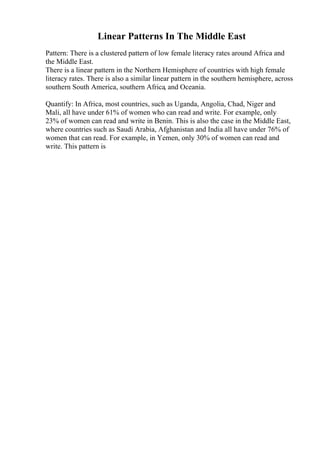 Linear Patterns In The Middle East
Pattern: There is a clustered pattern of low female literacy rates around Africa and
the Middle East.
There is a linear pattern in the Northern Hemisphere of countries with high female
literacy rates. There is also a similar linear pattern in the southern hemisphere, across
southern South America, southern Africa, and Oceania.
Quantify: In Africa, most countries, such as Uganda, Angolia, Chad, Niger and
Mali, all have under 61% of women who can read and write. For example, only
23% of women can read and write in Benin. This is also the case in the Middle East,
where countries such as Saudi Arabia, Afghanistan and India all have under 76% of
women that can read. For example, in Yemen, only 30% of women can read and
write. This pattern is
 