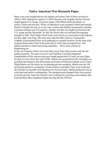 Native American War Research Paper
Many wars were fought between the Indians and whites. One of them occurred in
1864 to 1865. During the summer of 1864 Cheyenne and Arapaho warriors fiercely
fought against U.S. troops. Cheyenne leader, Chief Black kettle led attacks on
miners, Farms and travelers. Weary of fighting he soon accepted a tribal land outside
Pueblo Colorado but only to see his men, woman and children massacred by drunken
Colorado militants (not US regulars). Another war that was fought was between the
U.S. troops and the Siouxtribe. In 1863 the Sioux tribe was defeated but regained
strength in 1866. Their leader, Red Cloud, soon retired to a reservation in the Dakotas
but they didn t stay long. The army knew that the tribes, Kiowa, Commanche,
Arapaho, Cheyenneand Sioux were gathering at a general location. So the army tried
to pincer them south of the Yellowstone River with a three pronged force. The
Indians decided to attack each prong separately.... Show more content on
Helpwriting.net ...
In this act Congress tried to move the tribes away from tribal systems and into the
market economy. The goal was not to steel land but it certainly happened.
Grandchildren of the warriors that once fought against the U.S army are now fights
for then in every Great War since WWI. Indians also got political rolls including vice
president and senators. One Mississippi reservation of Choctaw Indians run by Chief
Philip Martin saw the future lay in attracting private enterprise. Martin sent out 150
advertising packets to companies, General motors responded. They soon contracted
the Choctaw to assemble wire harnesses for electrical parts. Martin pushed his min to
work hard and perfect workmanship. The unemployment dropped from forty percent
to twenty percent. Soon the Choctaw were working for a greeting card company then
Ford and then other companies began moving into the Choctaw
 