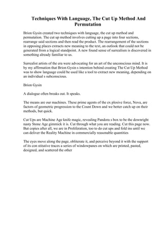 Techniques With Language, The Cut Up Method And
Permutation
Brion Gysin created two techniques with language, the cut up method and
permutation. The cut up method involves cutting up a page into four sections,
rearrange said sections and then read the product. The rearrangement of the sections
in opposing places extracts new meaning to the text, an outlook that could not be
generated from a logical standpoint. A new found sense of surrealism is discovered in
something already familiar to us.
Surrealist artists of the era were advocating for an art of the unconscious mind. It is
by my affirmation that Brion Gysin s intention behind creating The Cut Up Method
was to show language could be used like a tool to extract new meaning, depending on
an individual s subconscious.
Brion Gysin
A dialogue often breaks out. It speaks.
The means are our machines. These prime agents of the ex plosive force, Nova, are
factors of geometric progression to the Count Down and we better catch up on their
methods, but quick.
Cut Ups are Machine Age knife magic, revealing Pandora s box to be the downright
nasty Stone Age gimmick it is. Cut through what you are reading. Cut this page now.
But copies after all, we are in Proliferation, too to do cut ups and fold ins until we
can deliver the Reality Machine in commercially reasonable quantities
The eyes move along the page, obliterate it, and perceive beyond it with the support
of its con stitutive traces a series of windowpanes on which are printed, pasted,
designed, and scattered the other
 
