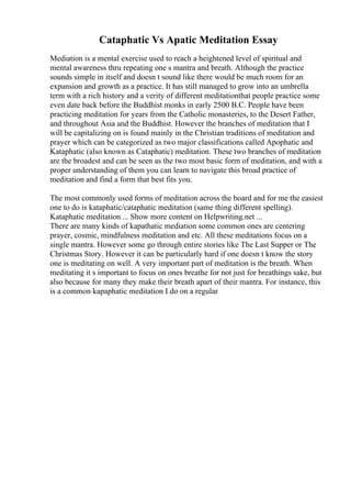 Cataphatic Vs Apatic Meditation Essay
Mediation is a mental exercise used to reach a heightened level of spiritual and
mental awareness thru repeating one s mantra and breath. Although the practice
sounds simple in itself and doesn t sound like there would be much room for an
expansion and growth as a practice. It has still managed to grow into an umbrella
term with a rich history and a verity of different meditationthat people practice some
even date back before the Buddhist monks in early 2500 B.C. People have been
practicing meditation for years from the Catholic monasteries, to the Desert Father,
and throughout Asia and the Buddhist. However the branches of meditation that I
will be capitalizing on is found mainly in the Christian traditions of meditation and
prayer which can be categorized as two major classifications called Apophatic and
Kataphatic (also known as Cataphatic) meditation. These two branches of meditation
are the broadest and can be seen as the two most basic form of meditation, and with a
proper understanding of them you can learn to navigate this broad practice of
meditation and find a form that best fits you.
The most commonly used forms of meditation across the board and for me the easiest
one to do is kataphatic/cataphatic meditation (same thing different spelling).
Kataphatic meditation ... Show more content on Helpwriting.net ...
There are many kinds of kapathatic mediation some common ones are centering
prayer, cosmic, mindfulness meditation and etc. All these meditations focus on a
single mantra. However some go through entire stories like The Last Supper or The
Christmas Story. However it can be particularly hard if one doesn t know the story
one is meditating on well. A very important part of meditation is the breath. When
meditating it s important to focus on ones breathe for not just for breathings sake, but
also because for many they make their breath apart of their mantra. For instance, this
is a common kapaphatic meditation I do on a regular
 