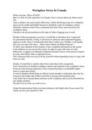 Workplace Stress In Canada
Hello everyone. This is EUNJU.
Due to a lack of work experience in Canada, I have concern about my future career
life.
And, to achieve my career goals effectively, I think that being aware of a workplace
stress can be useful and helpful because it should be a part of workplace culture.
Therefore, based on what I have researched and what I have interviewed for the
workplace stress,
I decide to do my presentation on the topic of what s bugging you at work .
Besides of this presentation overview, I would like to introduce how I organized
my presentation briefly. Firstly, I will focus on what are some important bugging
aspects at work. Then, I will describe how does it affect you. Thirdly, I will explain
how you can cope with stress ... Show more content on Helpwriting.net ...
To draw your attention at this moment, I have compiled information as the easiest
to do solutions as you can see the screen. In order to cope with stress at work
effectively, I suggest you Maintain a balanced lifestyle, Focus on the positive aspects
to work, and Clarify what is expected of you.
This is because these are easy to do by yourself without spending money to cope with
stress at work.
Finally, I would like to explore what I have learn due to this assignment.
I have learned new Canadian workplace culture and solutions to the workplace stress.
From my interviewing experience, I have learned that there is remarkable aspect
such as a open door policy.
As most Canadians think being an effective team member is important, they also try
to keep on the bright side of their work life to increase their productivities.
And, what I have learned about solutions to the workplace stress can be described by
one simple sentence.
We don t live to work, we work to live.
I hope this presentation helps you keep looking on the bright side of your career life.
Thank you for your attention to this
 