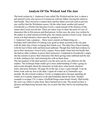 Analysis Of The Wicked And The Just
The book written by J. Anderson Coats called The Wicked and the Just, is about a
girl named Cecily who moves to Caernarvon with her father, leaving her relatives
and friends. They moved to a manor there and her father received a job to prevent
any conflict that the Welshmen causes. On the other hand, another girl named
Gwenhwfar is a Welsh who becomes Cecily s maid instead of the mistress of the
manor that Cecily moved into. There are many ways to share the point of view of
characters like in first person and third person. In this case, the story was written by
the author in a dual narrativeof both girls, but mainly narrative from Cecily. Since she
wrote it in dual narrative, there must be a purpose to it.
J. Anderson Coats s purpose ... Show more content on Helpwriting.net ...
Gwladys and Cadwollon of Llanrug were good as dead, accosted at the city gate
with the baby they d been wringing their hands over. The baby they d been tending
with the last of their milk and borrowed oatbread. Though they both had evidence to
prove their innocence. From Cecily s aspect, Nessy hadn t been hurt but beside that
she had no other evidence to prove their innocence. Compared to Gwenhwfar s angle,
she has reasons to prove their innocence like them giving some oatbread and the last
of milk, tending to her, and returning her with no harm done.
The last purpose of the dual narrative was the style can be very effective for the
readers. The technique helps reader get a more understanding of what s going on
and reveals thoughts about the characters to help show what mood, character
traits, and more elements. On page 44 on the top, it says, I grin outright. I can do
better work with my feet in the dark. I spent all winter on it, Emmaline says
proudly. By this textual evidence, Cecily is unappreciative because spending all
winter on it is pretty impressive to do and Emmaline did do her best. Another
example is on page 176, it states, Gruffydd brings some bread. Gnarly. Half moldy.
He won t say where it came from. Have learned not to ask. The mood set here is
gloomy and depressing because they are so poor that they had to eat anything they
could
 