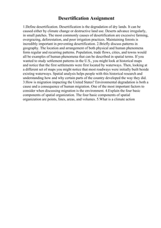 Desertification Assignment
1.Define desertification. Desertification is the degradation of dry lands. It can be
caused either by climate change or destructive land use. Deserts advance irregularly,
in small patches. The most commonly causes of desertification are excessive farming,
overgrazing, deforestation, and poor irrigation practices. Maintaining forests is
incredibly important in preventing desertification. 2.Briefly discuss patterns in
geography. The location and arrangement of both physical and human phenomena
form regular and recurring patterns. Population, trade flows, cities, and towns would
all be examples of human phenomena that can be described in spatial terms. If you
wanted to study settlement patterns in the U.S., you might look at historical maps
and notice that the first settlements were first located by waterways. Then, looking at
a different set of maps you might notice that most roadways were initially built beside
existing waterways. Spatial analysis helps people with this historical research and
understanding how and why certain parts of the country developed the way they did.
3.How is migration impacting the United States? Environmental degradation is both a
cause and a consequence of human migration. One of the most important factors to
consider when discussing migration is the environment. 4.Explain the four basic
components of spatial organization. The four basic components of spatial
organization are points, lines, areas, and volumes. 5.What is a climate action
 