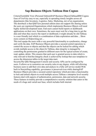 Sap Business Objects Tableau Ibm Cognos
CriteriaToolsQlik View (Personal Edition)SAP Business ObjectsTableauIBM Cognos
Ease of UseVery easy to use, especially in spreading timely insights across all
departments (like Inventory, Logistics, Sales, Marketing, etc) of an organization.
The drawback is that QlikView personal edition does not support file sharing unless
the users are registered.Organizations which implements Business Objects will need
highly skilled development team. End users cannot build reports or dashboards
applications on their own. Sometimes, the users must wait for a long time to get the
data and when they receive the report or dashboard, it might already be old.Tableau
is a user friendly tool which is a combination of data exploration and data ... Show
more content on Helpwriting.net ...
This tool equips the users with a very powerful functionality to synchronize, change
and verify the data. SAP Business Objects provides a secured central repository to
control the access to objects and then the objects can be locked for editing which
avoids multiple access to the object.In Tableau, data integrity is managed by
controlling the permissions granted to different users for the typical actions of create,
read, update, delete. This ensures that each user is granted access to data which is
only relevant to him/her.Integrity check is achieved by lookup that uses templates to
access the dimension tables in the target data mart.
SecurityThe Qlik Management Console and security APIs can be configured by
users. It allows us to customize our security rules to any degree, while still allowing
business users to add their own data and analyze in a fully self service model.With
built in Storytelling capability, governance is preserved even while sharingSAP
Business Objects provides a secured central repository which provides a functionality
to lock and unlock objects to avoid multiple access.Tableau s enterprise level security
features deal with aspects of authentication, permission, data and network security.
These features in totality provide a comprehensive security solution that caters to the
needs of a huge and varied user base, which includes both internal
 
