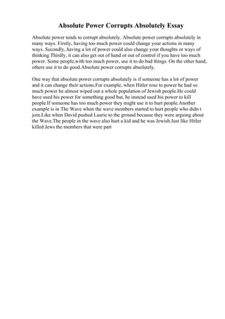 Absolute Power Corrupts Absolutely Essay
Absolute power tends to corrupt absolutely. Absolute power corrupts absolutely in
many ways. Firstly, having too much power could change your actions in many
ways. Secondly, having a lot of power could also change your thoughts or ways of
thinking.Thirdly, it can also get out of hand or out of control if you have too much
power. Some people,with too much power, use it to do bad things. On the other hand,
others use it to do good.Absolute power corrupts absolutely.
One way that absolute power corrupts absolutely is if someone has a lot of power
and it can change their actions.For example, when Hitler rose to power he had so
much power he almost wiped out a whole population of Jewish people.He could
have used his power for something good but, he instead used his power to kill
people.If someone has too much power they might use it to hurt people.Another
example is in The Wave when the wave members started to hurt people who didn t
join.Like when David pushed Laurie to the ground because they were arguing about
the Wave.The people in the wave also hurt a kid and he was Jewish.Just like Hitler
killed Jews the members that were part
 